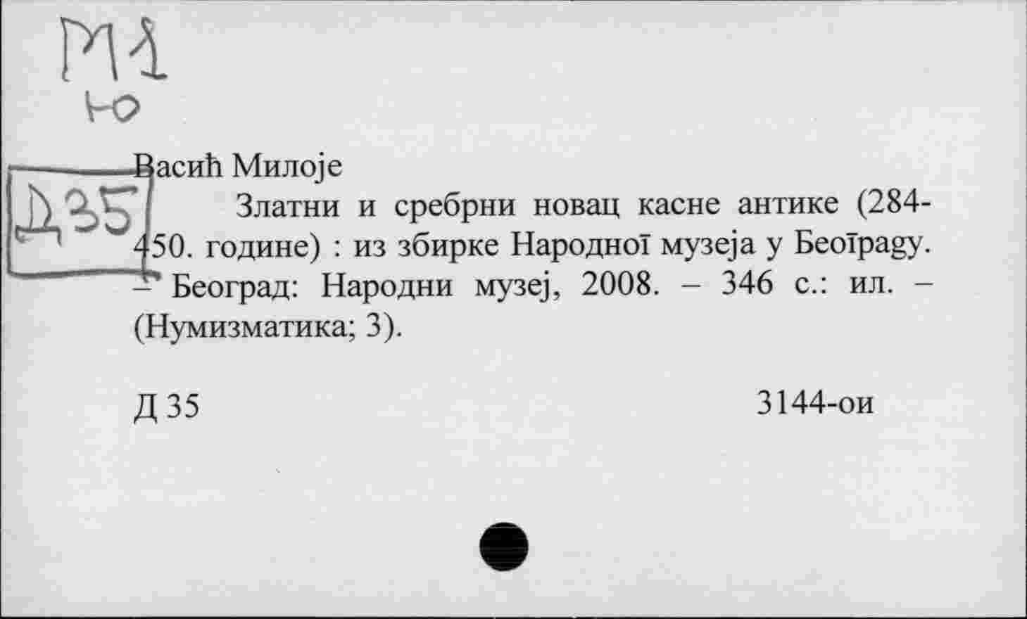 ﻿m
■ВасиЬ Мил oje
’/ Златни и сребрни новац касне антике (284-450. године) : из збирке Народної музе)а у Beoïpagy. - Београд: Народни музе), 2008. - 346 с.: ил. -
(Нумизматика; 3).
Д35
3144-ои